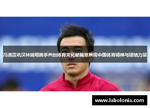 冯潇霆巩汉林姚明携手共创体育文化新篇章展现中国体育精神与团结力量