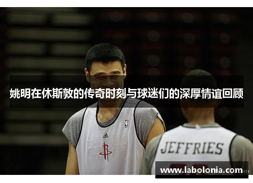 姚明在休斯敦的传奇时刻与球迷们的深厚情谊回顾